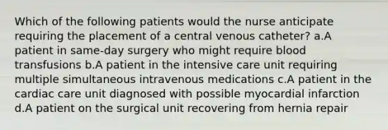 Which of the following patients would the nurse anticipate requiring the placement of a central venous catheter? a.A patient in same-day surgery who might require blood transfusions b.A patient in the intensive care unit requiring multiple simultaneous intravenous medications c.A patient in the cardiac care unit diagnosed with possible myocardial infarction d.A patient on the surgical unit recovering from hernia repair