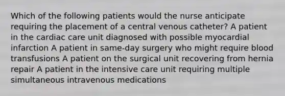 Which of the following patients would the nurse anticipate requiring the placement of a central venous catheter? A patient in the cardiac care unit diagnosed with possible myocardial infarction A patient in same-day surgery who might require blood transfusions A patient on the surgical unit recovering from hernia repair A patient in the intensive care unit requiring multiple simultaneous intravenous medications