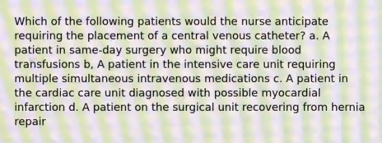 Which of the following patients would the nurse anticipate requiring the placement of a central venous catheter? a. A patient in same-day surgery who might require blood transfusions b, A patient in the intensive care unit requiring multiple simultaneous intravenous medications c. A patient in the cardiac care unit diagnosed with possible myocardial infarction d. A patient on the surgical unit recovering from hernia repair