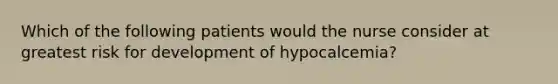 Which of the following patients would the nurse consider at greatest risk for development of hypocalcemia?