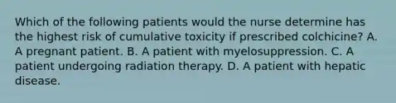 Which of the following patients would the nurse determine has the highest risk of cumulative toxicity if prescribed colchicine? A. A pregnant patient. B. A patient with myelosuppression. C. A patient undergoing radiation therapy. D. A patient with hepatic disease.