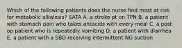 Which of the following patients does the nurse find most at risk for metabolic alkalosis? SATA A. a stroke pt on TPN B. a patient with stomach pain who takes antacids with every meal C. a post op patient who is repeatedly vomiting D. a patient with diarrhea E. a patient with a SBO receiving intermittent NG suction