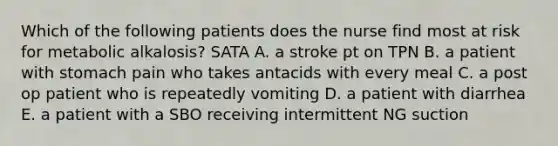 Which of the following patients does the nurse find most at risk for metabolic alkalosis? SATA A. a stroke pt on TPN B. a patient with stomach pain who takes antacids with every meal C. a post op patient who is repeatedly vomiting D. a patient with diarrhea E. a patient with a SBO receiving intermittent NG suction