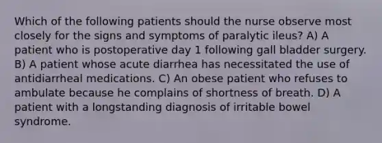 Which of the following patients should the nurse observe most closely for the signs and symptoms of paralytic ileus? A) A patient who is postoperative day 1 following gall bladder surgery. B) A patient whose acute diarrhea has necessitated the use of antidiarrheal medications. C) An obese patient who refuses to ambulate because he complains of shortness of breath. D) A patient with a longstanding diagnosis of irritable bowel syndrome.