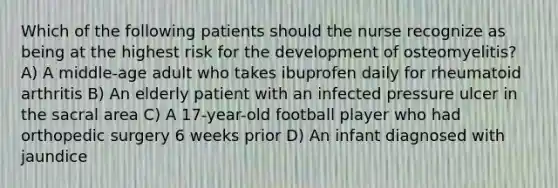 Which of the following patients should the nurse recognize as being at the highest risk for the development of osteomyelitis? A) A middle-age adult who takes ibuprofen daily for rheumatoid arthritis B) An elderly patient with an infected pressure ulcer in the sacral area C) A 17-year-old football player who had orthopedic surgery 6 weeks prior D) An infant diagnosed with jaundice