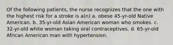 Of the following patients, the nurse recognizes that the one with the highest risk for a stroke is a(n) a. obese 45-yr-old Native American. b. 35-yr-old Asian American woman who smokes. c. 32-yr-old white woman taking oral contraceptives. d. 65-yr-old African American man with hypertension.