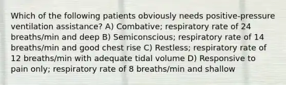 Which of the following patients obviously needs positive-pressure ventilation assistance? A) Combative; respiratory rate of 24 breaths/min and deep B) Semiconscious; respiratory rate of 14 breaths/min and good chest rise C) Restless; respiratory rate of 12 breaths/min with adequate tidal volume D) Responsive to pain only; respiratory rate of 8 breaths/min and shallow