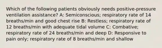 Which of the following patients obviously needs positive-pressure ventilation assistance? A: Semiconscious; respiratory rate of 14 breaths/min and good chest rise B: Restless; respiratory rate of 12 breaths/min with adequate tidal volume C: Combative; respiratory rate of 24 breaths/min and deep D: Responsive to pain only; respiratory rate of 8 breaths/min and shallow