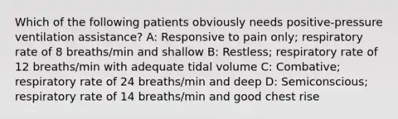 Which of the following patients obviously needs positive-pressure ventilation assistance? A: Responsive to pain only; respiratory rate of 8 breaths/min and shallow B: Restless; respiratory rate of 12 breaths/min with adequate tidal volume C: Combative; respiratory rate of 24 breaths/min and deep D: Semiconscious; respiratory rate of 14 breaths/min and good chest rise