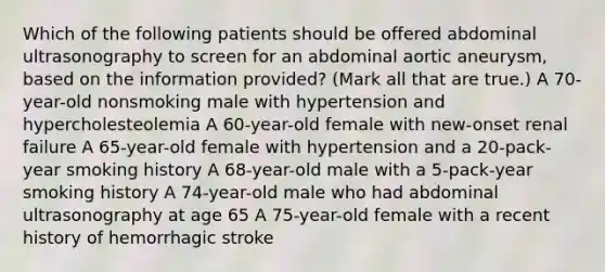 Which of the following patients should be offered abdominal ultrasonography to screen for an abdominal aortic aneurysm, based on the information provided? (Mark all that are true.) A 70-year-old nonsmoking male with hypertension and hypercholesteolemia A 60-year-old female with new-onset renal failure A 65-year-old female with hypertension and a 20-pack-year smoking history A 68-year-old male with a 5-pack-year smoking history A 74-year-old male who had abdominal ultrasonography at age 65 A 75-year-old female with a recent history of hemorrhagic stroke