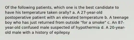 Of the following patients, which one is the best candidate to have his temperature taken orally? a. A 27-year-old postoperative patient with an elevated temperature b. A teenage boy who has just returned from outside "for a smoke" c. An 87-year-old confused male suspected of hypothermia d. A 20-year-old male with a history of epilepsy