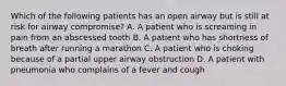 Which of the following patients has an open airway but is still at risk for airway​ compromise? A. A patient who is screaming in pain from an abscessed tooth B. A patient who has shortness of breath after running a marathon C. A patient who is choking because of a partial upper airway obstruction D. A patient with pneumonia who complains of a fever and cough