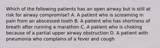 Which of the following patients has an open airway but is still at risk for airway​ compromise? A. A patient who is screaming in pain from an abscessed tooth B. A patient who has shortness of breath after running a marathon C. A patient who is choking because of a partial upper airway obstruction D. A patient with pneumonia who complains of a fever and cough