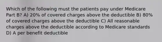 Which of the following must the patients pay under Medicare Part B? A) 20% of covered charges above the deductible B) 80% of covered charges above the deductible C) All reasonable charges above the deductible according to Medicare standards D) A per benefit deductible