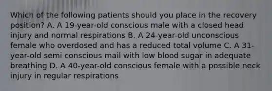 Which of the following patients should you place in the recovery position? A. A 19-year-old conscious male with a closed head injury and normal respirations B. A 24-year-old unconscious female who overdosed and has a reduced total volume C. A 31-year-old semi conscious mail with low blood sugar in adequate breathing D. A 40-year-old conscious female with a possible neck injury in regular respirations