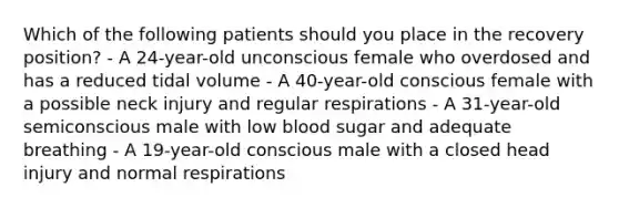 Which of the following patients should you place in the recovery position? - A 24-year-old unconscious female who overdosed and has a reduced tidal volume - A 40-year-old conscious female with a possible neck injury and regular respirations - A 31-year-old semiconscious male with low blood sugar and adequate breathing - A 19-year-old conscious male with a closed head injury and normal respirations