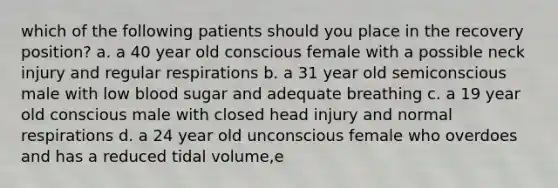 which of the following patients should you place in the recovery position? a. a 40 year old conscious female with a possible neck injury and regular respirations b. a 31 year old semiconscious male with low blood sugar and adequate breathing c. a 19 year old conscious male with closed head injury and normal respirations d. a 24 year old unconscious female who overdoes and has a reduced tidal volume,e