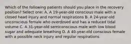 Which of the following patients should you place in the recovery position? Select one: A. A 19-year-old conscious male with a closed head injury and normal respirations B. A 24-year-old unconscious female who overdosed and has a reduced tidal volume C. A 31-year-old semiconscious male with low blood sugar and adequate breathing D. A 40-year-old conscious female with a possible neck injury and regular respirations