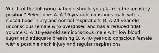 Which of the following patients should you place in the recovery position? Select one: A. A 19-year-old conscious male with a closed head injury and normal respirations B. A 24-year-old unconscious female who overdosed and has a reduced tidal volume C. A 31-year-old semiconscious male with low blood sugar and adequate breathing D. A 40-year-old conscious female with a possible neck injury and regular respirations