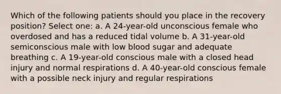 Which of the following patients should you place in the recovery position? Select one: a. A 24-year-old unconscious female who overdosed and has a reduced tidal volume b. A 31-year-old semiconscious male with low blood sugar and adequate breathing c. A 19-year-old conscious male with a closed head injury and normal respirations d. A 40-year-old conscious female with a possible neck injury and regular respirations