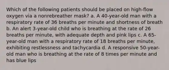 Which of the following patients should be placed on high-flow oxygen via a nonrebreather mask? a. A 40-year-old man with a respiratory rate of 36 breaths per minute and shortness of breath b. An alert 3-year-old child who is breathing at the rate of 26 breaths per minute, with adequate depth and pink lips c. A 65-year-old man with a respiratory rate of 18 breaths per minute, exhibiting restlessness and tachycardia d. A responsive 50-year-old man who is breathing at the rate of 8 times per minute and has blue lips