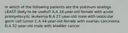 In which of the following patients are the platinum analogs LEAST likely to be useful? A.A 24-year-old female with acute promyelocytic leukemia B.A 27-year-old male with testicular germ cell tumor C.A 44-year-old female with ovarian carcinoma D.A 52-year-old male with bladder cancer