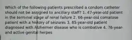 Which of the following patients prescribed a condom catheter should not be assigned to ancillary staff? 1. 47-year-old patient in the terminal stage of renal failure 2. 66-year-old comatose patient with a history of seizures 3. 85-year-old patient diagnosed with Alzheimer disease who is combative 4. 76-year- and active genital herpes