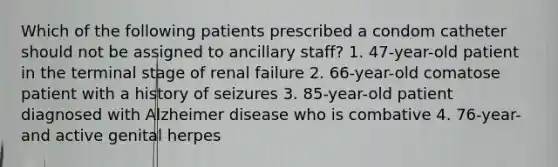 Which of the following patients prescribed a condom catheter should not be assigned to ancillary staff? 1. 47-year-old patient in the terminal stage of renal failure 2. 66-year-old comatose patient with a history of seizures 3. 85-year-old patient diagnosed with Alzheimer disease who is combative 4. 76-year- and active genital herpes