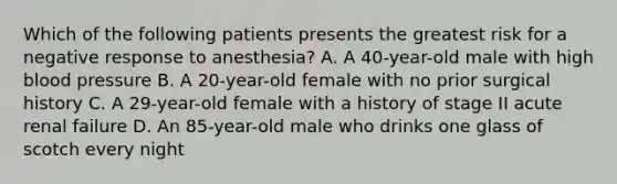 Which of the following patients presents the greatest risk for a negative response to anesthesia? A. A 40-year-old male with high blood pressure B. A 20-year-old female with no prior surgical history C. A 29-year-old female with a history of stage II acute renal failure D. An 85-year-old male who drinks one glass of scotch every night