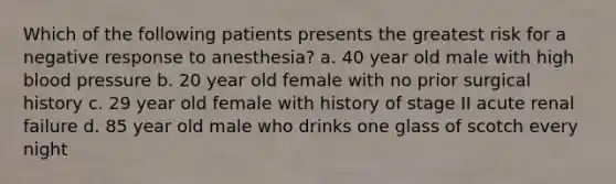 Which of the following patients presents the greatest risk for a negative response to anesthesia? a. 40 year old male with high <a href='https://www.questionai.com/knowledge/kD0HacyPBr-blood-pressure' class='anchor-knowledge'>blood pressure</a> b. 20 year old female with no prior surgical history c. 29 year old female with history of stage II acute renal failure d. 85 year old male who drinks one glass of scotch every night