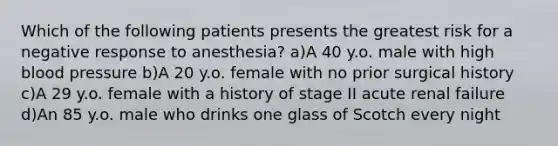 Which of the following patients presents the greatest risk for a negative response to anesthesia? a)A 40 y.o. male with high blood pressure b)A 20 y.o. female with no prior surgical history c)A 29 y.o. female with a history of stage II acute renal failure d)An 85 y.o. male who drinks one glass of Scotch every night