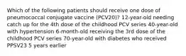 Which of the following patients should receive one dose of pneumococcal conjugate vaccine (PCV20)? 12-year-old needing catch up for the 4th dose of the childhood PCV series 40-year-old with hypertension 6-month-old receiving the 3rd dose of the childhood PCV series 70-year-old with diabetes who received PPSV23 5 years earlier