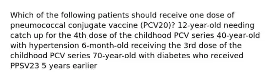 Which of the following patients should receive one dose of pneumococcal conjugate vaccine (PCV20)? 12-year-old needing catch up for the 4th dose of the childhood PCV series 40-year-old with hypertension 6-month-old receiving the 3rd dose of the childhood PCV series 70-year-old with diabetes who received PPSV23 5 years earlier