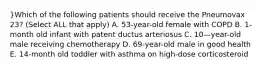 }Which of the following patients should receive the Pneumovax 23? (Select ALL that apply) A. 53-year-old female with COPD B. 1-month old infant with patent ductus arteriosus C. 10—year-old male receiving chemotherapy D. 69-year-old male in good health E. 14-month old toddler with asthma on high-dose corticosteroid