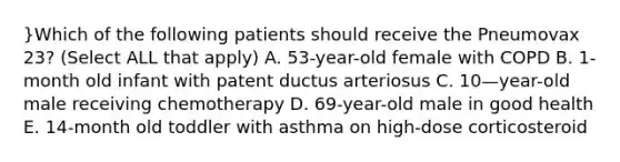 }Which of the following patients should receive the Pneumovax 23? (Select ALL that apply) A. 53-year-old female with COPD B. 1-month old infant with patent ductus arteriosus C. 10—year-old male receiving chemotherapy D. 69-year-old male in good health E. 14-month old toddler with asthma on high-dose corticosteroid