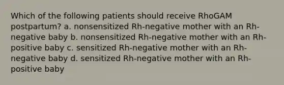 Which of the following patients should receive RhoGAM postpartum? a. nonsensitized Rh-negative mother with an Rh-negative baby b. nonsensitized Rh-negative mother with an Rh-positive baby c. sensitized Rh-negative mother with an Rh-negative baby d. sensitized Rh-negative mother with an Rh-positive baby