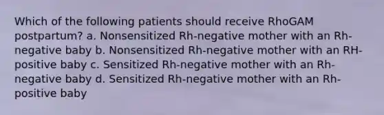 Which of the following patients should receive RhoGAM postpartum? a. Nonsensitized Rh-negative mother with an Rh-negative baby b. Nonsensitized Rh-negative mother with an RH-positive baby c. Sensitized Rh-negative mother with an Rh-negative baby d. Sensitized Rh-negative mother with an Rh-positive baby