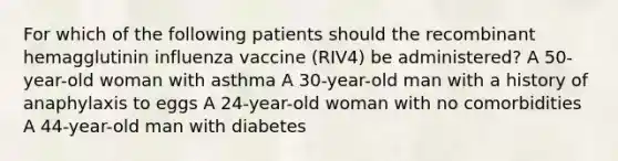 For which of the following patients should the recombinant hemagglutinin influenza vaccine (RIV4) be administered? A 50-year-old woman with asthma A 30-year-old man with a history of anaphylaxis to eggs A 24-year-old woman with no comorbidities A 44-year-old man with diabetes