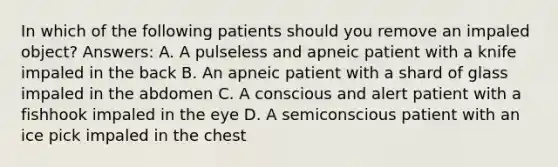 In which of the following patients should you remove an impaled object? Answers: A. A pulseless and apneic patient with a knife impaled in the back B. An apneic patient with a shard of glass impaled in the abdomen C. A conscious and alert patient with a fishhook impaled in the eye D. A semiconscious patient with an ice pick impaled in the chest