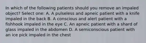 In which of the following patients should you remove an impaled object? Select one: A. A pulseless and apneic patient with a knife impaled in the back B. A conscious and alert patient with a fishhook impaled in the eye C. An apneic patient with a shard of glass impaled in the abdomen D. A semiconscious patient with an ice pick impaled in the chest