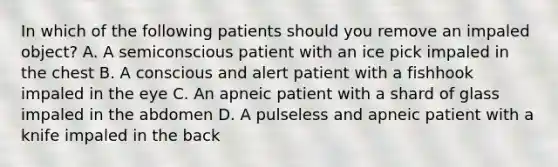 In which of the following patients should you remove an impaled object? A. A semiconscious patient with an ice pick impaled in the chest B. A conscious and alert patient with a fishhook impaled in the eye C. An apneic patient with a shard of glass impaled in the abdomen D. A pulseless and apneic patient with a knife impaled in the back