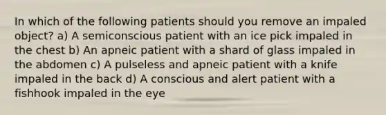 In which of the following patients should you remove an impaled object? a) A semiconscious patient with an ice pick impaled in the chest b) An apneic patient with a shard of glass impaled in the abdomen c) A pulseless and apneic patient with a knife impaled in the back d) A conscious and alert patient with a fishhook impaled in the eye