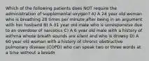 Which of the following patients does NOT require the administration of supplemental oxygen? A) A 24 year old woman who is breathing 28 times per minute after being in an argument with her husband B) A 31 year old male who is unresponsive due to an overdose of narcotics C) A 6 year old male with a history of asthma whose breath sounds are silent and who is drowsy D) A 60 year old woman with a history of chronic obstructive pulmonary disease (COPD) who can speak two or three words at a time without a breath