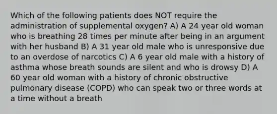 Which of the following patients does NOT require the administration of supplemental oxygen? A) A 24 year old woman who is breathing 28 times per minute after being in an argument with her husband B) A 31 year old male who is unresponsive due to an overdose of narcotics C) A 6 year old male with a history of asthma whose breath sounds are silent and who is drowsy D) A 60 year old woman with a history of chronic obstructive pulmonary disease (COPD) who can speak two or three words at a time without a breath