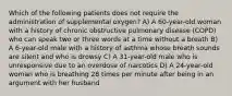 Which of the following patients does not require the administration of supplemental oxygen? A) A 60-year-old woman with a history of chronic obstructive pulmonary disease (COPD) who can speak two or three words at a time without a breath B) A 6-year-old male with a history of asthma whose breath sounds are silent and who is drowsy C) A 31-year-old male who is unresponsive due to an overdose of narcotics D) A 24-year-old woman who is breathing 28 times per minute after being in an argument with her husband