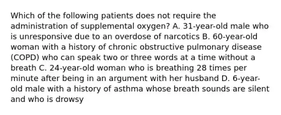 Which of the following patients does not require the administration of supplemental​ oxygen? A. 31-year-old male who is unresponsive due to an overdose of narcotics B. 60-year-old woman with a history of chronic obstructive pulmonary disease​ (COPD) who can speak two or three words at a time without a breath C. 24-year-old woman who is breathing 28 times per minute after being in an argument with her husband D. 6-year-old male with a history of asthma whose breath sounds are silent and who is drowsy