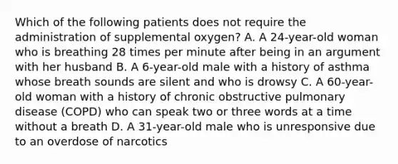 Which of the following patients does not require the administration of supplemental​ oxygen? A. A​ 24-year-old woman who is breathing 28 times per minute after being in an argument with her husband B. A​ 6-year-old male with a history of asthma whose breath sounds are silent and who is drowsy C. A​ 60-year-old woman with a history of chronic obstructive pulmonary disease​ (COPD) who can speak two or three words at a time without a breath D. A​ 31-year-old male who is unresponsive due to an overdose of narcotics