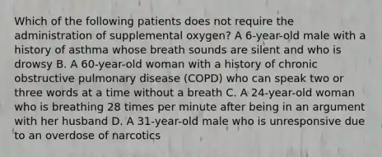 Which of the following patients does not require the administration of supplemental​ oxygen? A​ 6-year-old male with a history of asthma whose breath sounds are silent and who is drowsy B. A​ 60-year-old woman with a history of chronic obstructive pulmonary disease​ (COPD) who can speak two or three words at a time without a breath C. A​ 24-year-old woman who is breathing 28 times per minute after being in an argument with her husband D. A​ 31-year-old male who is unresponsive due to an overdose of narcotics