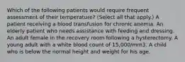 Which of the following patients would require frequent assessment of their temperature? (Select all that apply.) A patient receiving a blood transfusion for chronic anemia. An elderly patient who needs assistance with feeding and dressing. An adult female in the recovery room following a hysterectomy. A young adult with a white blood count of 15,000/mm3. A child who is below the normal height and weight for his age.