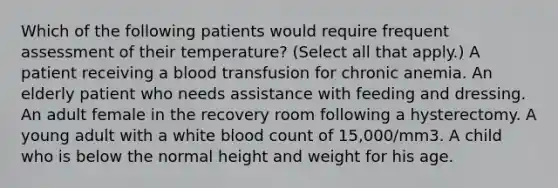 Which of the following patients would require frequent assessment of their temperature? (Select all that apply.) A patient receiving a blood transfusion for chronic anemia. An elderly patient who needs assistance with feeding and dressing. An adult female in the recovery room following a hysterectomy. A young adult with a white blood count of 15,000/mm3. A child who is below the normal height and weight for his age.